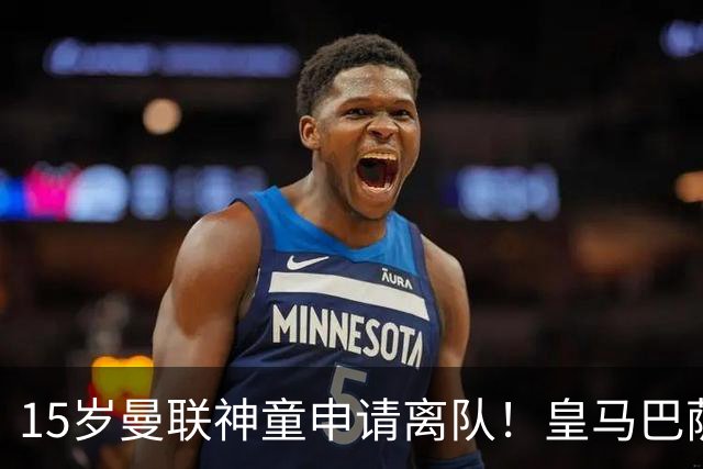 15岁曼联神童申请离队！皇马巴萨抢人，曼城也盯上，父亲被指借机谈大合同